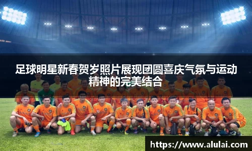 足球明星新春贺岁照片展现团圆喜庆气氛与运动精神的完美结合