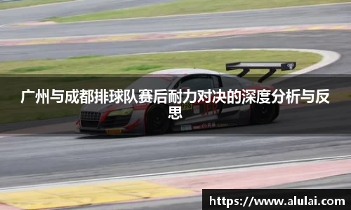 广州与成都排球队赛后耐力对决的深度分析与反思