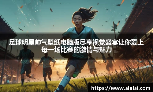 足球明星帅气壁纸电脑版尽享视觉盛宴让你爱上每一场比赛的激情与魅力