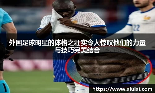 外国足球明星的体格之壮实令人惊叹他们的力量与技巧完美结合