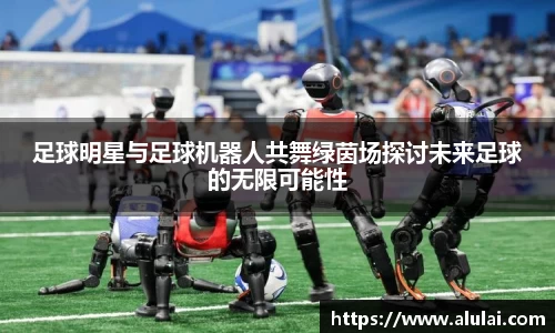 足球明星与足球机器人共舞绿茵场探讨未来足球的无限可能性